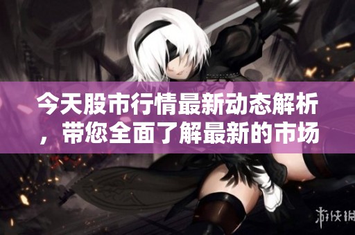 今天股市行情最新动态解析，带您全面了解最新的市场走势与趋势