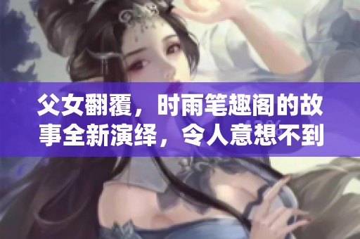 父女翻覆，时雨笔趣阁的故事全新演绎，令人意想不到的情感纠葛