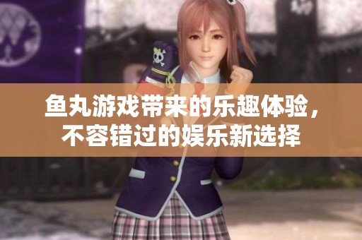 鱼丸游戏带来的乐趣体验，不容错过的娱乐新选择