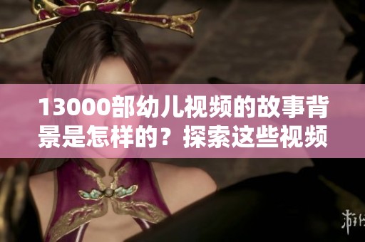 13000部幼儿视频的故事背景是怎样的？探索这些视频的奇妙之旅。