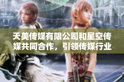 天美传媒有限公司和星空传媒共同合作，引领传媒行业新潮流