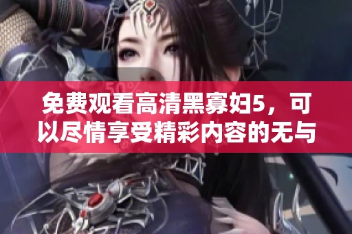 免费观看高清黑寡妇5，可以尽情享受精彩内容的无与伦比体验