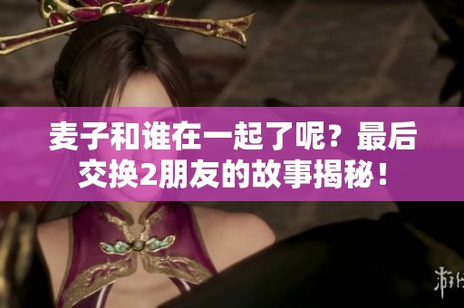 麦子和谁在一起了呢？最后交换2朋友的故事揭秘！