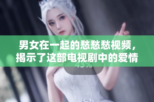 男女在一起的愁愁愁视频，揭示了这部电视剧中的爱情与烦恼