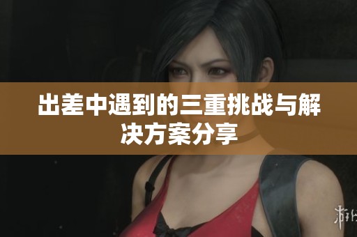 出差中遇到的三重挑战与解决方案分享