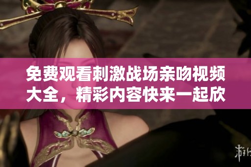 免费观看刺激战场亲吻视频大全，精彩内容快来一起欣赏吧