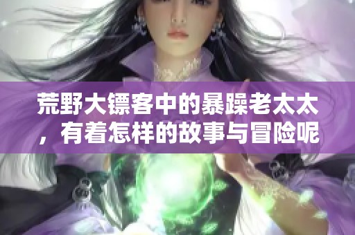 荒野大镖客中的暴躁老太太，有着怎样的故事与冒险呢