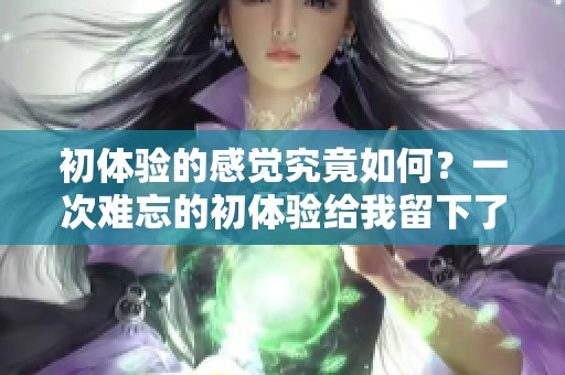 初体验的感觉究竟如何？一次难忘的初体验给我留下了深刻印象。
