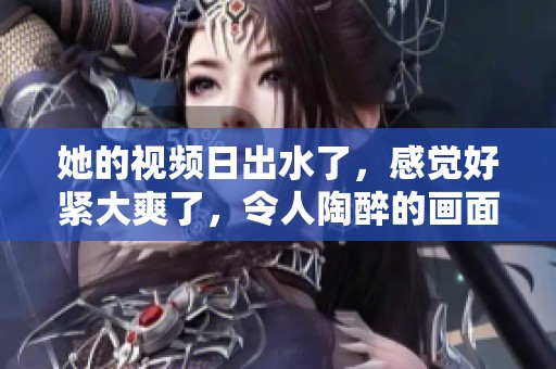 她的视频日出水了，感觉好紧大爽了，令人陶醉的画面展现了美好时刻。