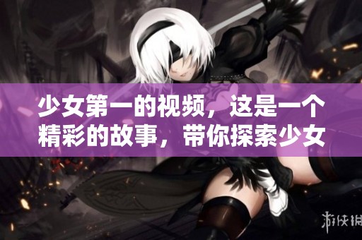 少女第一的视频，这是一个精彩的故事，带你探索少女的世界。