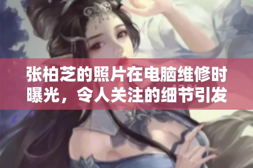 张柏芝的照片在电脑维修时曝光，令人关注的细节引发热议