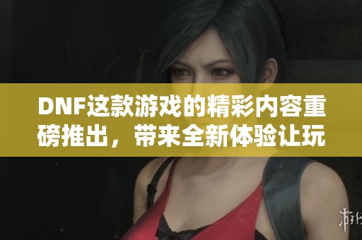 DNF这款游戏的精彩内容重磅推出，带来全新体验让玩家乐此不疲