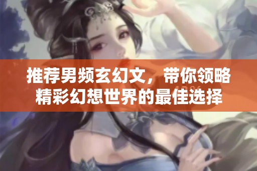 推荐男频玄幻文，带你领略精彩幻想世界的最佳选择