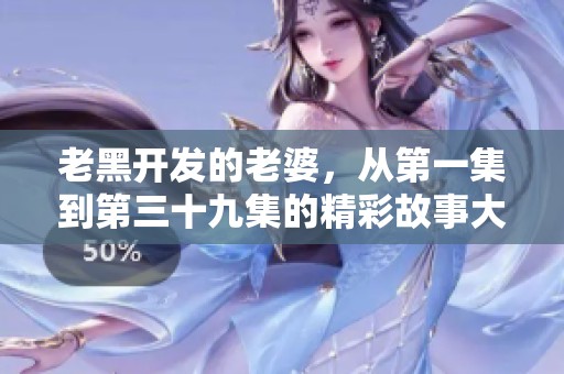 老黑开发的老婆，从第一集到第三十九集的精彩故事大揭秘