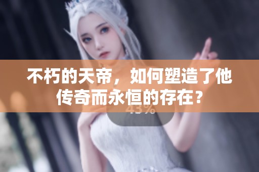 不朽的天帝，如何塑造了他传奇而永恒的存在？