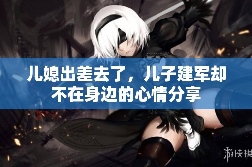 儿媳出差去了，儿子建军却不在身边的心情分享