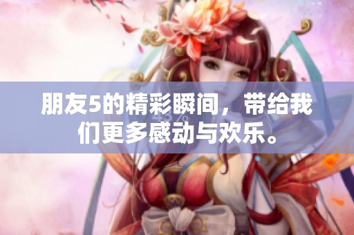 朋友5的精彩瞬间，带给我们更多感动与欢乐。