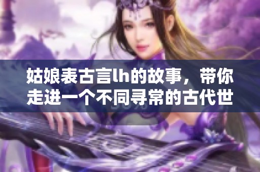 姑娘表古言lh的故事，带你走进一个不同寻常的古代世界