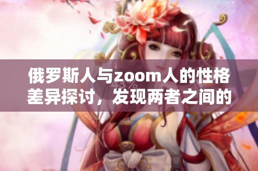 俄罗斯人与zoom人的性格差异探讨，发现两者之间的性格特点存在明显不同