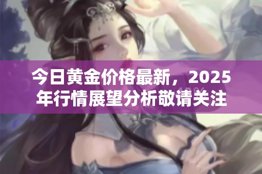 今日黄金价格最新，2025年行情展望分析敬请关注