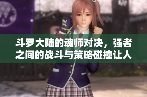 斗罗大陆的魂师对决，强者之间的战斗与策略碰撞让人热血沸腾