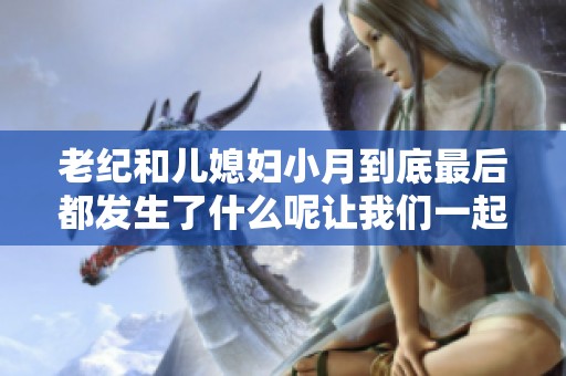 老纪和儿媳妇小月到底最后都发生了什么呢让我们一起来看看吧