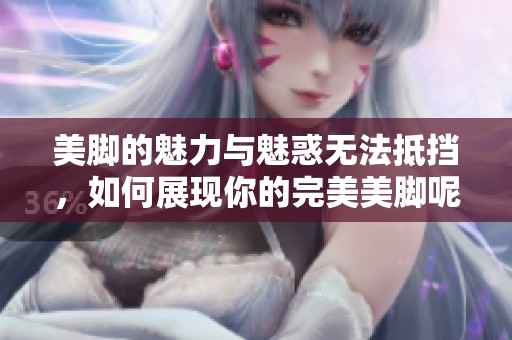 美脚的魅力与魅惑无法抵挡，如何展现你的完美美脚呢