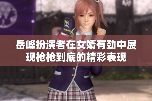 岳峰扮演者在女婿有劲中展现枪枪到底的精彩表现