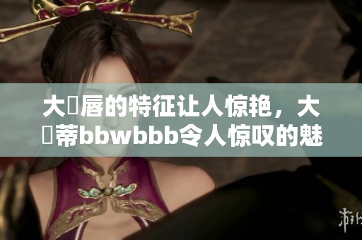 大陰唇的特征让人惊艳，大陰蒂bbwbbb令人惊叹的魅力尽在其中