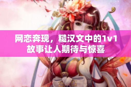 网恋奔现，糙汉文中的1v1故事让人期待与惊喜