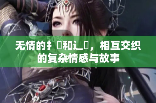 无情的扌喿和辶畐，相互交织的复杂情感与故事