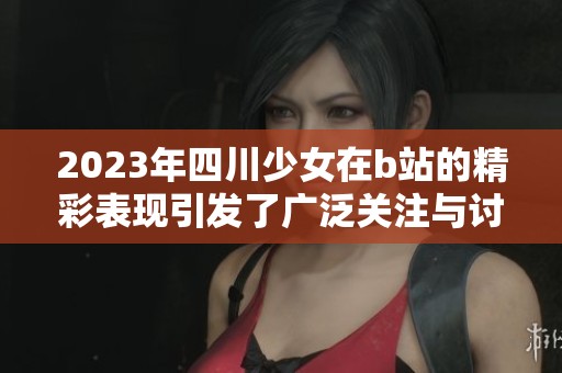 2023年四川少女在b站的精彩表现引发了广泛关注与讨论