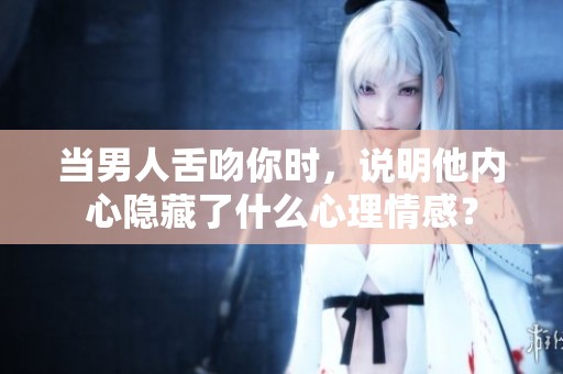 当男人舌吻你时，说明他内心隐藏了什么心理情感？