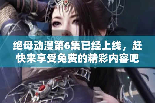 绝母动漫第6集已经上线，赶快来享受免费的精彩内容吧