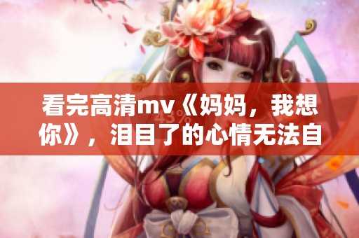 看完高清mv《妈妈，我想你》，泪目了的心情无法自已