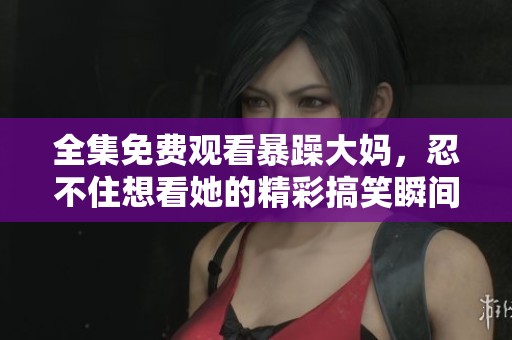全集免费观看暴躁大妈，忍不住想看她的精彩搞笑瞬间