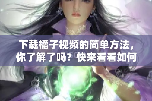 下载橘子视频的简单方法，你了解了吗？快来看看如何有效下载橘子视频！