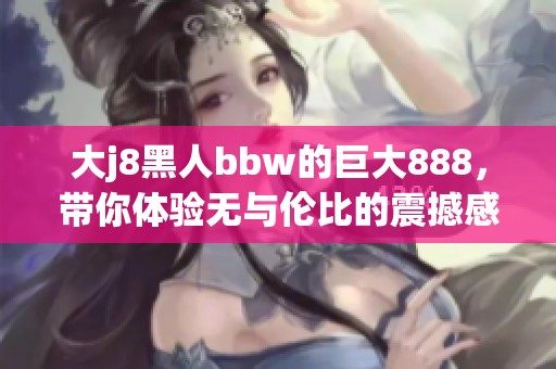 大j8黑人bbw的巨大888，带你体验无与伦比的震撼感受