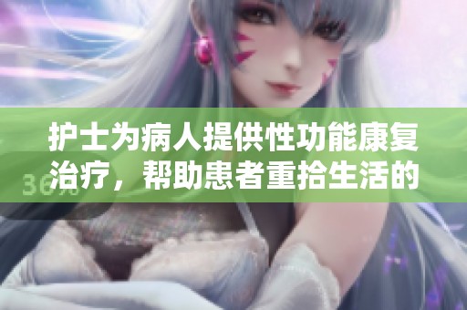 护士为病人提供性功能康复治疗，帮助患者重拾生活的信心与快乐