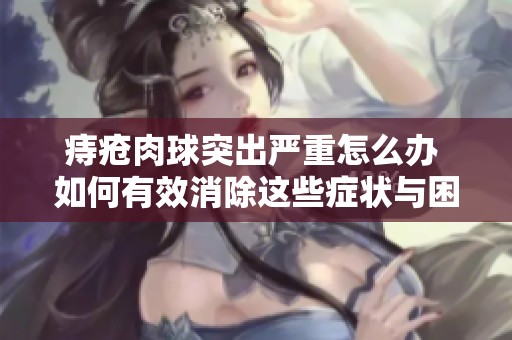 痔疮肉球突出严重怎么办 如何有效消除这些症状与困扰