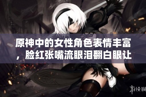 原神中的女性角色表情丰富，脸红张嘴流眼泪翻白眼让人倍感可爱