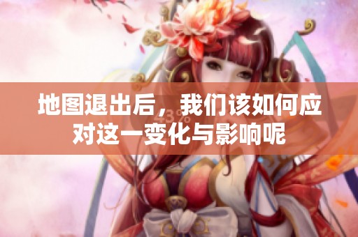 地图退出后，我们该如何应对这一变化与影响呢