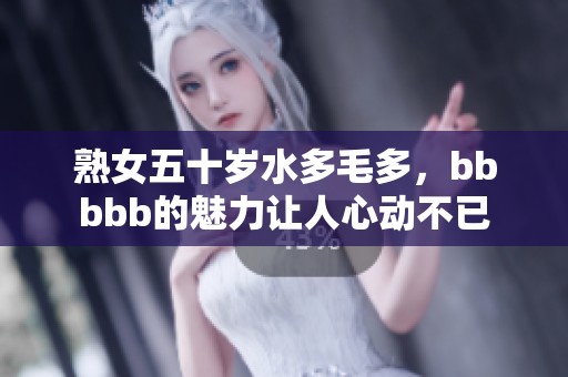 熟女五十岁水多毛多，bbbbb的魅力让人心动不已