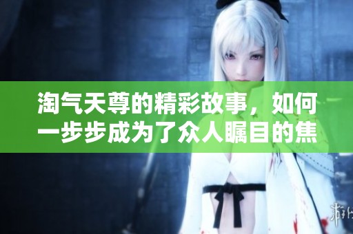 淘气天尊的精彩故事，如何一步步成为了众人瞩目的焦点呢