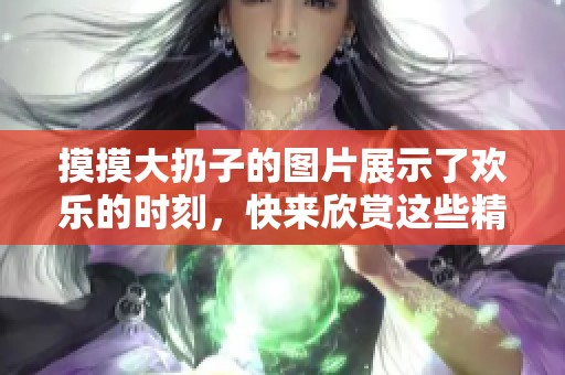 摸摸大扔子的图片展示了欢乐的时刻，快来欣赏这些精彩的瞬间吧！
