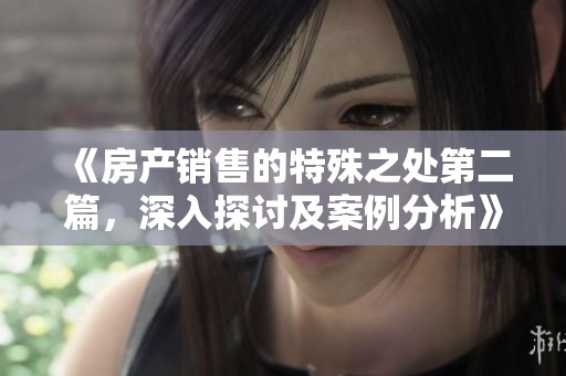 《房产销售的特殊之处第二篇，深入探讨及案例分析》