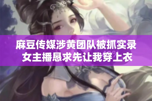 麻豆传媒涉黄团队被抓实录 女主播恳求先让我穿上衣服再处理