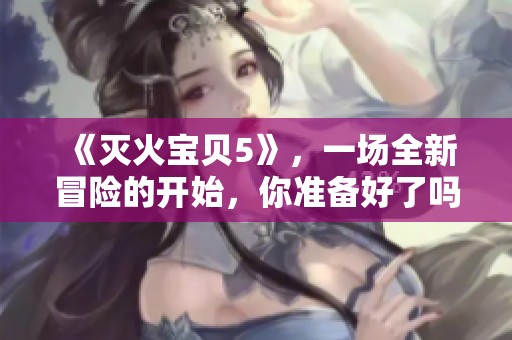 《灭火宝贝5》，一场全新冒险的开始，你准备好了吗？