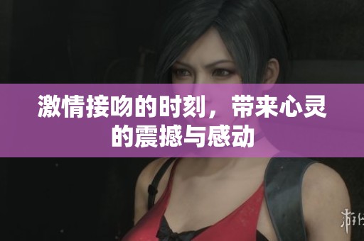 激情接吻的时刻，带来心灵的震撼与感动