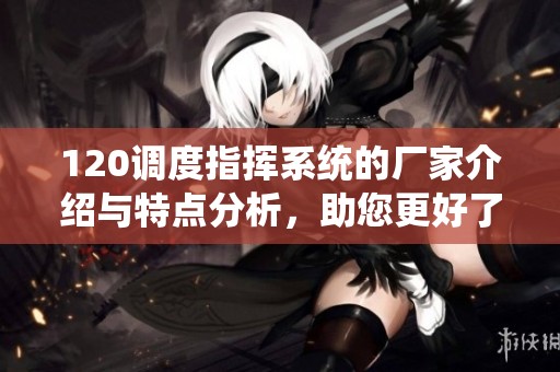 120调度指挥系统的厂家介绍与特点分析，助您更好了解该系统的优势